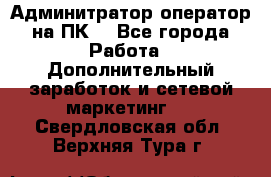 Админитратор-оператор на ПК  - Все города Работа » Дополнительный заработок и сетевой маркетинг   . Свердловская обл.,Верхняя Тура г.